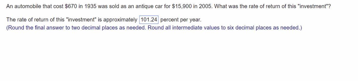 An automobile that cost $670 in 1935 was sold as an antique car for $15,900 in 2005. What was the rate of return of this "investment"?
The rate of return of this "investment" is approximately 101.24 percent per year.
(Round the final answer to two decimal places as needed. Round all intermediate values to six decimal places as needed.)
