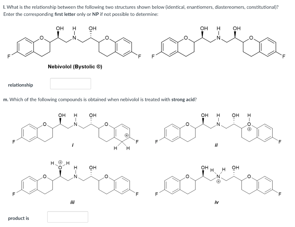 I. What is the relationship between the following two structures shown below (identical, enantiomers, diastereomers, constitutional)?
Enter the corresponding first letter only or NP if not possible to determine:
OH
OH
ОН
ОН
F
Nebivolol (Bystolic ®)
relationship
m. Which of the following compounds is obtained when nebivolol is treated with strong acid?
он
OH
он
OH
H.
ii
H
H.
H. ®H
он
он
он
`F
F
iii
iv
product is
エーZ
