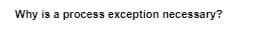 Why is a process exception necessary?