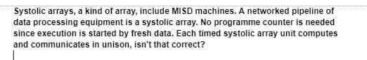 Systolic arrays, a kind of array, include MISD machines. A networked pipeline of
data processing equipment is a systolic array. No programme counter is needed
since execution is started by fresh data. Each timed systolic array unit computes
and communicates in unison, isn't that correct?