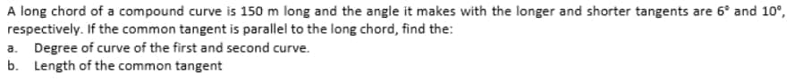 A long chord of a compound curve is 150 m long and the angle it makes with the longer and shorter tangents are 6° and 10°,
respectively. If the common tangent is parallel to the long chord, find the:
a. Degree of curve of the first and second curve.
b. Length of the common tangent
