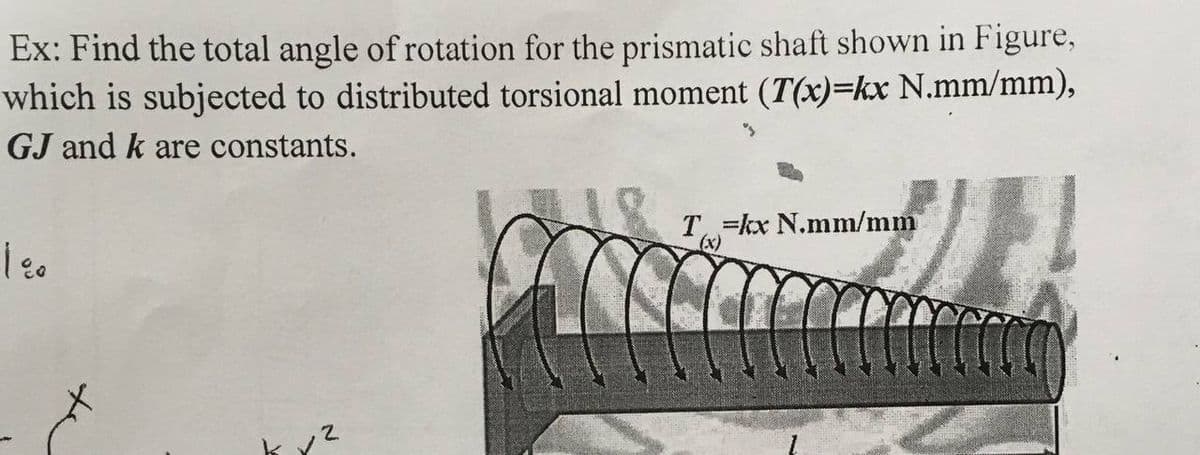 Ex: Find the total angle of rotation for the prismatic shaft shown in Figure,
which is subjected to distributed torsional moment (T(x)=kx N.mm/mm),
GJ and k are constants.
T =kx N.mm/mm
