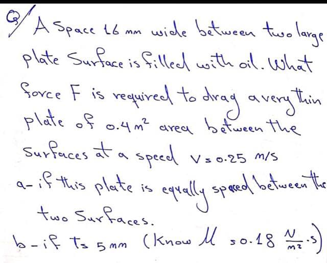 YA Space 16 mm
wide between tuo lavae
plate Surface is filleed with ail. What
force F is required to dray avery
plate of
Surfaces at a specd
a-if this plate is
thin
o.4m? area between the
voo.25 m/s
eqrally speed between the
two Surfaces.
b-if ts 5 mm (know M so.18 s
