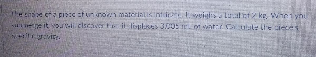 The shape of a piece of unknown material is intricate. It weighs a total of 2 kg. When you
submerge it, you will discover that it displaces 3,005 mL of water. Calculate the piece's
specific gravity.
