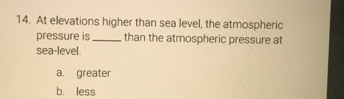 14. At elevations higher than sea level, the atmospheric
pressure is
than the atmospheric pressure at
sea-level.
a. greater
b. less
