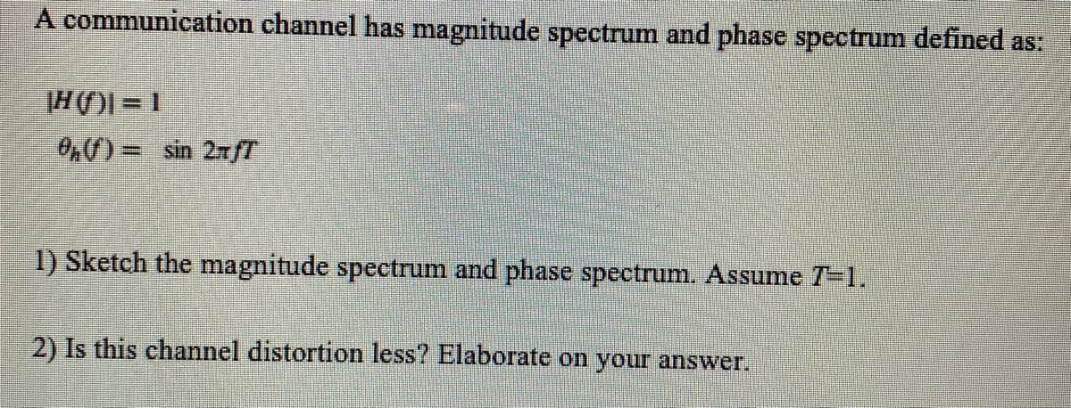 A communication channel has magnitude spectrum and phase spectrum defined as:
H()=1
0h() = sin 2xƒT
1) Sketch the magnitude spectrum and phase spectrum. Assume 7=1.
2) Is this channel distortion less? Elaborate on your answer.