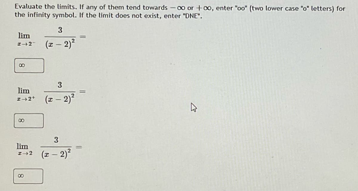 Evaluate the limits. If any of them tend towards-o0 or +oo, enter "oo" (two lower case "o" letters) for
the infinity symbol. If the limit does not exist, enter "DNE".
lim
(I – 2)?
I2-
00
3
lim
(z – 2)?
I2+
00
3
lim
1+2 (- 2)
