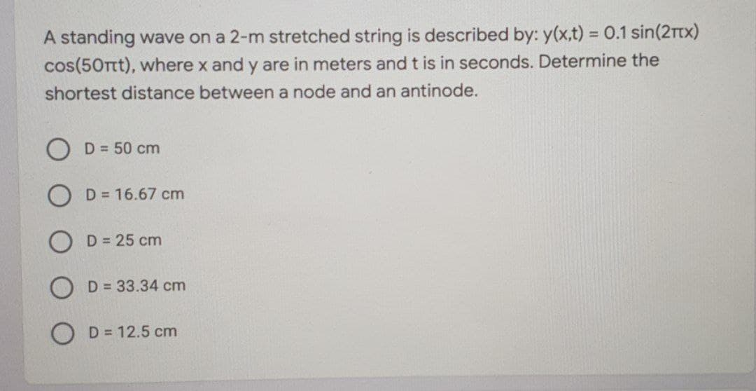 A standing wave on a 2-m stretched string is described by: y(x,t) = 0.1 sin(2rtx)
cos(50rtt), where x and y are in meters and t is in seconds. Determine the
%3D
shortest distance between a node and an antinode.
O D = 50 cm
D = 16.67 cm
D = 25 cm
D = 33.34 cm
D = 12.5 cm
