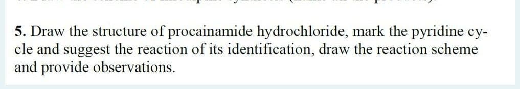 5. Draw the structure of procainamide hydrochloride, mark the pyridine cy-
cle and suggest the reaction of its identification, draw the reaction scheme
and provide observations.
