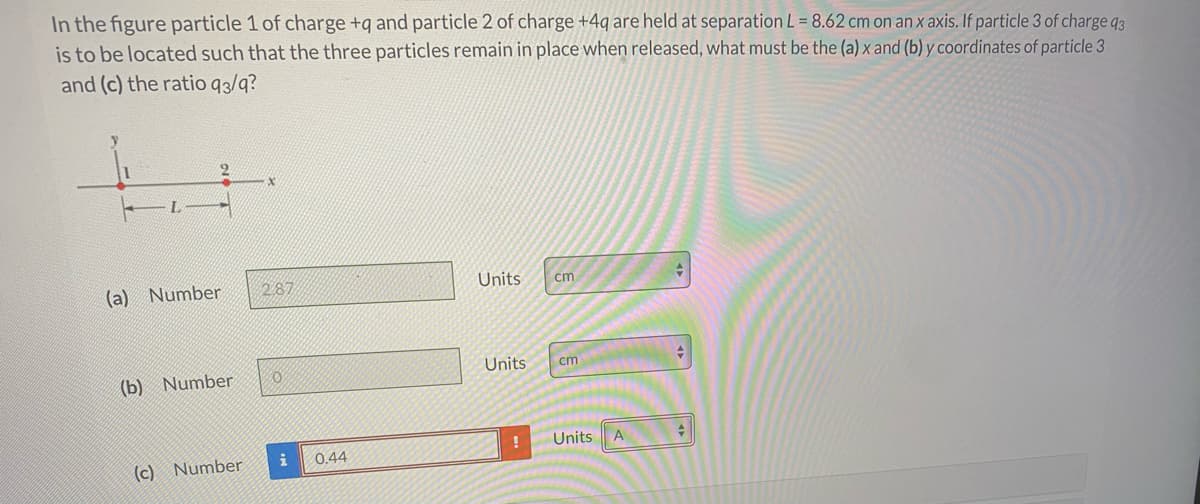 In the figure particle 1 of charge +q and particle 2 of charge +4q are held at separation L = 8.62 cm on an x axis. If particle 3 of charge q3
is to be located such that the three particles remain in place when released, what must be the (a) x and (b) y coordinates of particle 3
and (c) the ratio q3/q?
287
Units
cm
(a)
Number
Units
cm
(b) Number
Units
A
0.44
(c) Number
