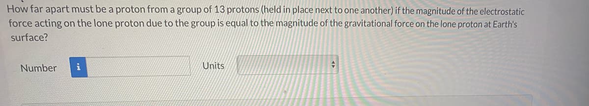 How far apart must be a proton from a group of 13 protons (held in place next to one another) if the magnitude of the electrostatic
force acting on the lone proton due to the group is equal to the magnitude of the gravitational force on the lone proton at Earth's
surface?
Number
Units
