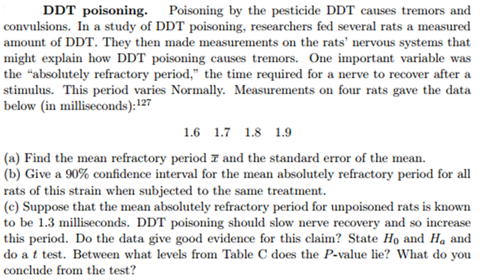 DDT poisoning.
Poisoning by the pesticide DDT causes tremors and
convulsions. In a study of DDT poisoning, researchers fed several rats a measured
amount of DDT. They then made measurements on the rats’ nervous systems that
might explain how DDT poisoning causes tremors. One important variable was
the "absolutely refractory period," the time required for a nerve to recover after a
stimulus. This period varies Normally. Measurements on four rats gave the data
below (in milliseconds):127
1.6 1.7 1.8 1.9
(a) Find the mean refractory period 7 and the standard error of the mean.
(b) Give a 90% confidence interval for the mean absolutely refractory period for all
rats of this strain when subjected to the same treatment.
(c) Suppose that the mean absolutely refractory period for unpoisoned rats is known
to be 1.3 milliseconds. DDT poisoning should slow nerve recovery and so increase
this period. Do the data give good evidence for this claim? State Ho and Ha and
do a t test. Between what levels from Table C does the P-value lie? What do you
conclude from the test?
