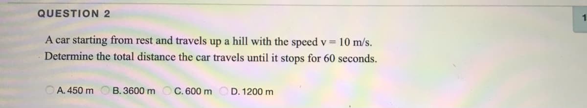 QUESTION 2
1.
A car starting from rest and travels up a hill with the speed v = 10 m/s.
Determine the total distance the car travels until it stops for 60 seconds.
A. 450 m O B. 3600 m OC. 600 mOD. 1200 m
