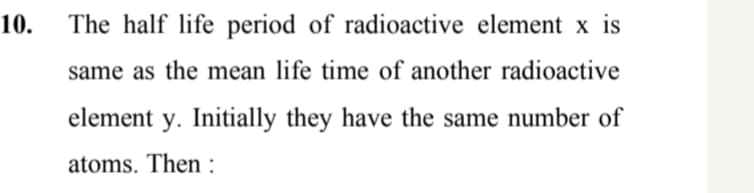 10.
The half life period of radioactive element x is
same as the mean life time of another radioactive
element y. Initially they have the same number of
atoms. Then :