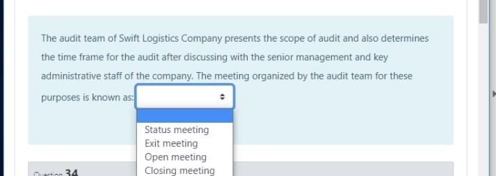 The audit team of Swift Logistics Company presents the scope of audit and also determines
the time frame for the audit after discussing with the senior management and key
administrative staff of the company. The meeting organized by the audit team for these
purposes is known as:
Status meeting
Exit meeting
Open meeting
Questicn 34
Closing meeting
