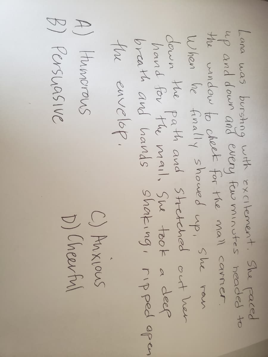 Lana was burshng
and down and every few minutes headed to
with excitement. She paced
up
the wndow b cheek for the mall carner.
When he finally showed
down the pa th and stretched out her
hand for 'Hhe mail, She took
breath and hands
she
ran
up,
deep
shaking, rip ped apen
a
the envelop.
A) Humorous
B) Persuasive
C) Anxious
D) Cheerful
