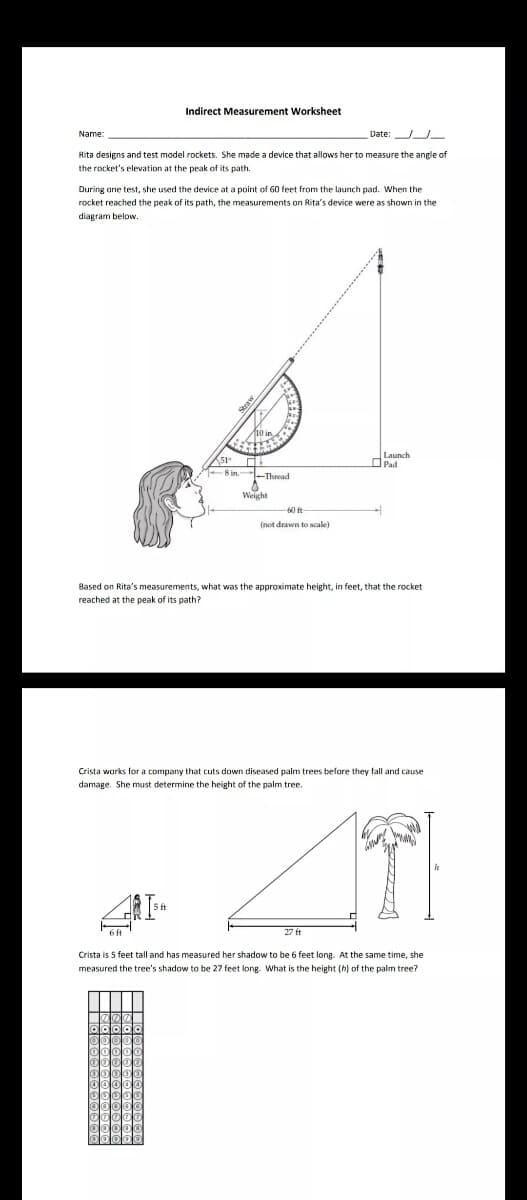 Indirect Measurement Worksheet
Name:
Date:
Rita designs and test model rockets. She made a device that allows her to measure the angle of
the rocket's elevation at the peak of its path.
During ane test, she used the device at a point of 60 feet from the launch pad. When the
rocket reached the peak of its path, the measurements on Rita's device were as shown in the
diagram below.
OPad
8 in -Thead
Weight
6 fr
(not drawn to scale)
Based on Rita's measurements, what was the approximate height, in feet, that the rocket
reached at the peak of its path?
Crista works for a company that cuts down diseased palm trees before they fall and cause
damage. She must determine the height of the palm tree.
27 ft
Crista is 5 feet tall and has measured her shadow to be 6 feet long. At the same time, she
measured the tree's shadow to be 27 feet long. What is the height (h) of the palm tree?
