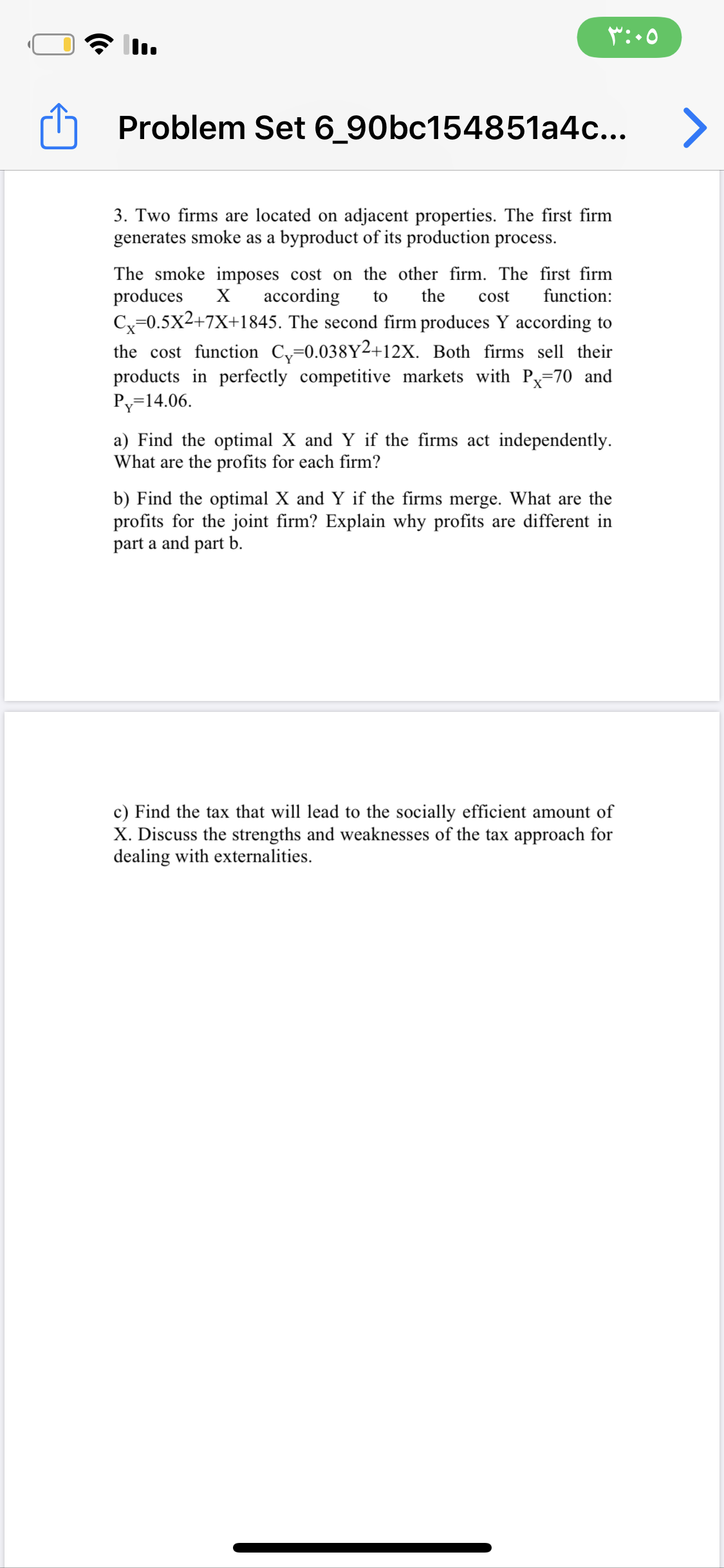 3. Two firms are located on adjacent properties. The first firm
generates smoke as a byproduct of its production process.
The smoke imposes cost on the other firm. The first firm
produces
Cx=0.5x2+7X+1845. The second firm produces Y according to
the cost function C,=0.038Y2+12X. Both firms sell their
products in perfectly competitive markets with Px=70 and
Py=14.06.
X
according
to
the
cost
function:
a) Find the optimal X and Y if the firms act independently.
What are the profits for each firm?
b) Find the optimal X and Y if the firms merge. What are the
profits for the joint firm? Explain why profits are different in
part a and part b.
c) Find the tax that will lead to the socially efficient amount of
X. Discuss the strengths and weaknesses of the tax approach for
dealing with externalities.
