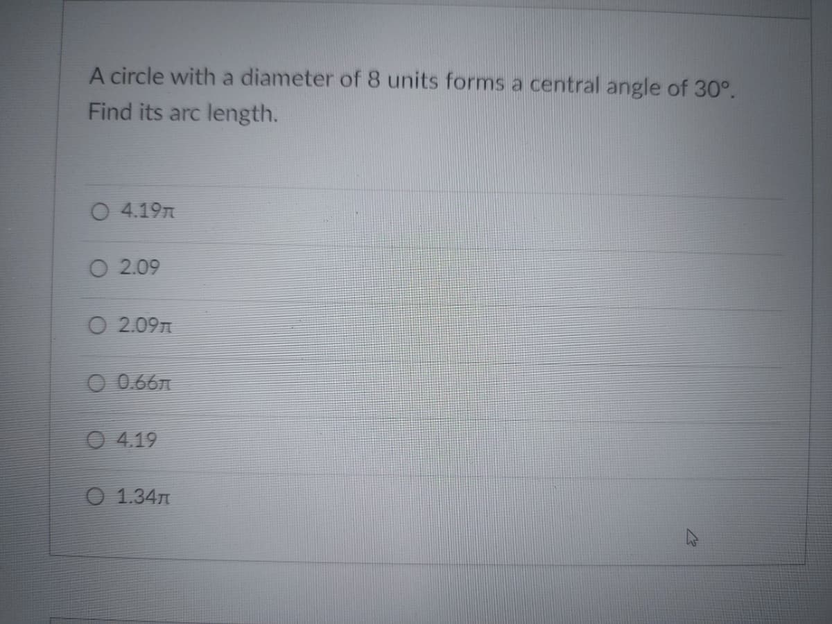 A circle with a diameter of 8 units forms a central angle of 30°.
Find its arc length.
O 4.19n
O 2.09
O 2.09n
O 0.66n
O 4.19
O 1.34n
