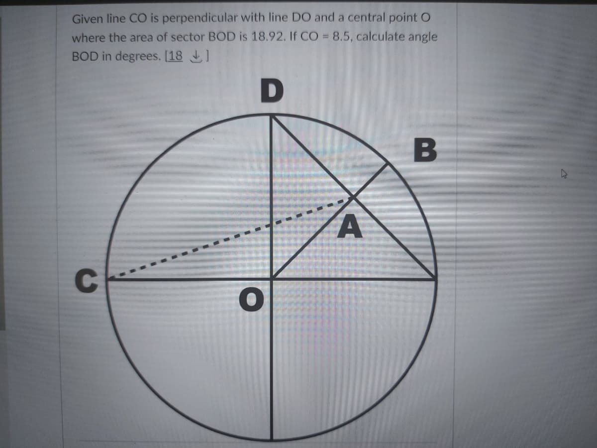 Given line CO is perpendicular with line DO and a central point O
where the area of sector BOD is 18.92. If CO = 8.5, calculate angle
BOD in degrees. [18 1
D
B
C
