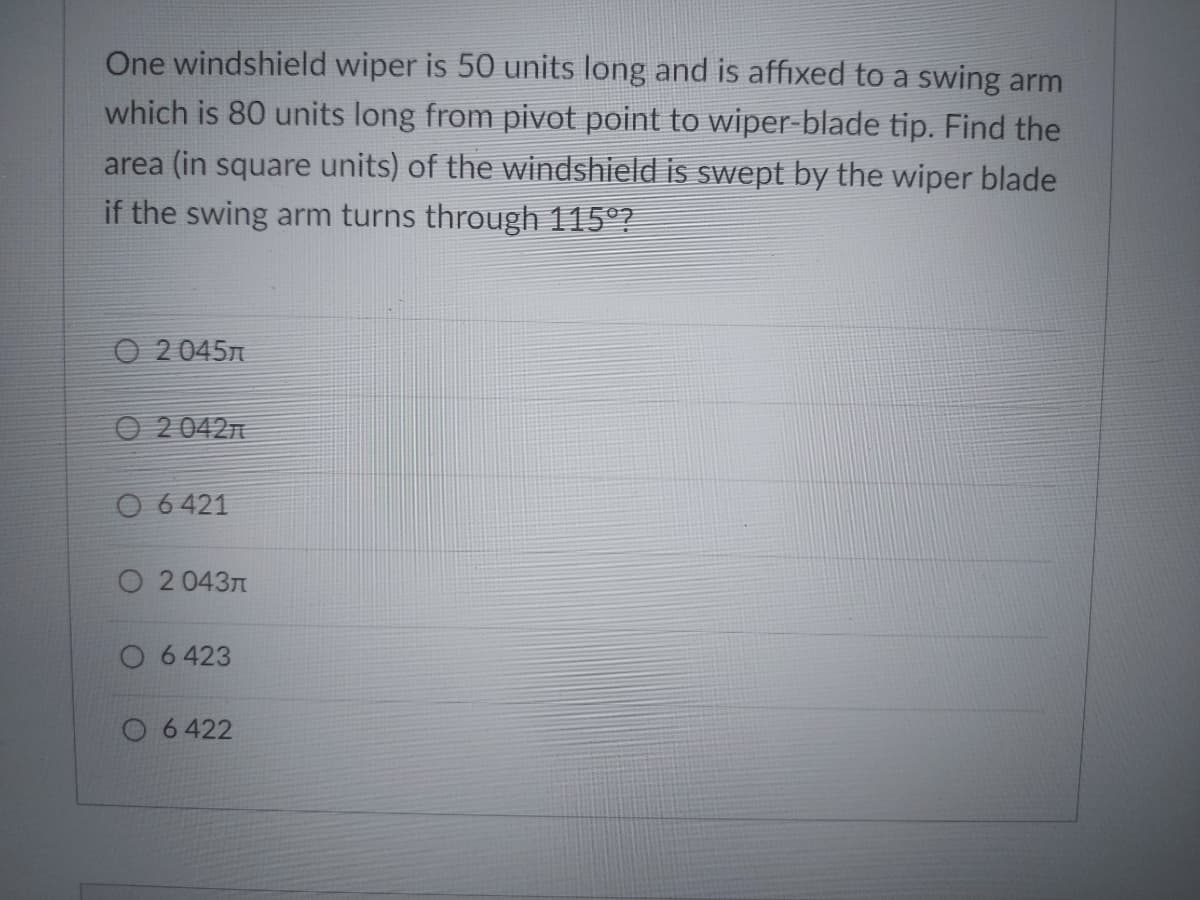 One windshield wiper is 50 units long and is affixed to a swing arm
which is 80 units long from pivot point to wiper-blade tip. Find the
area (in square units) of the windshield is swept by the wiper blade
if the swing arm turns through 115°?
O 2 045n
O 20427
O 6 421
O 2 0437
O 6 423
O 6422
