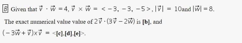 B Given that V . w = 4, v x W = < - 3, - 3, -5>,V| = 10and |w = 8.
The exact numerical value value of 2V (3V - 2W) is [b], and
(- 3w + v)xV
= <[c],[d],[e].
