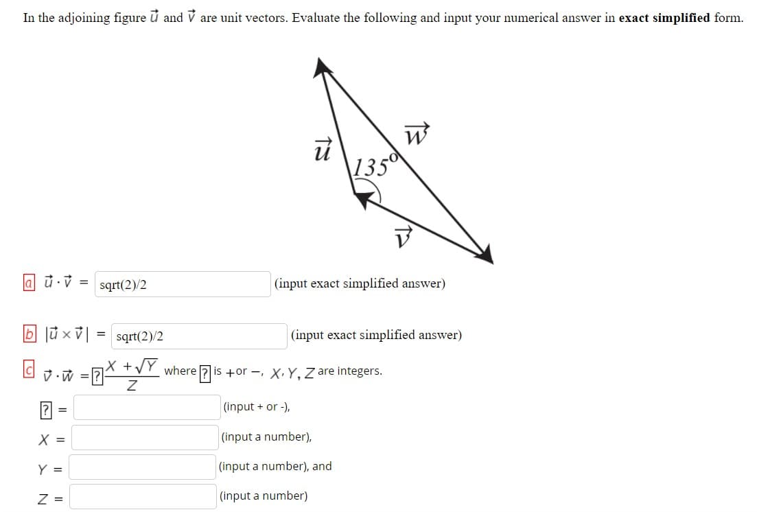 In the adjoining figure ū and V are unit vectors. Evaluate the following and input your numerical answer in exact simplified form.
135
la ū·v =
sqrt(2)/2
|(input exact simplified answer)
b lủ × |
= sqrt(2)/2
| (input exact simplified answer)
X +VY where 7 is +or -, X.Y, Z are integers.
立-成 =
? =
(input + or -),
X =
(input a number),
Y =
(input a number), and
Z =
(input a number)
