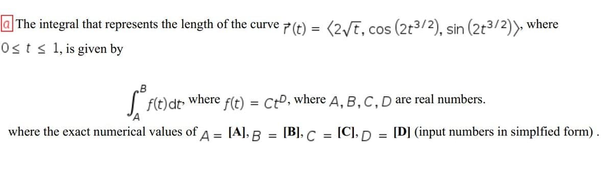 a The integral that represents the length of the curve p (t) = (2/t, cos (2t3/2), sin (2t3/2)), where
Osts 1, is given by
B
I f(t) dt where f(t) = Cto, where A, B,C,D are real numbers.
%3D
A
where the exact numerical values of
A =
[A], B = [B], C
[C], D =
[D] (input numbers in simplfied form).
%3D
