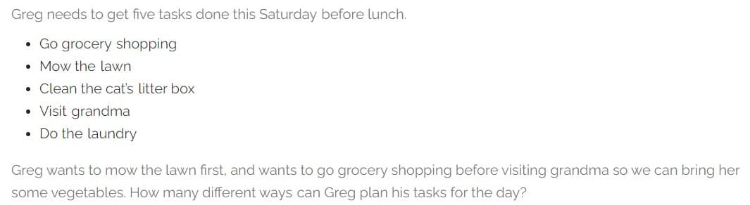 Greg needs to get five tasks done this Saturday before lunch.
• Go grocery shopping
Mow the lawn
● Clean the cat's litter box
Visit grandma
Do the laundry
●
●
●
Greg wants to mow the lawn first, and wants to go grocery shopping before visiting grandma so we can bring her
some vegetables. How many different ways can Greg plan his tasks for the day?