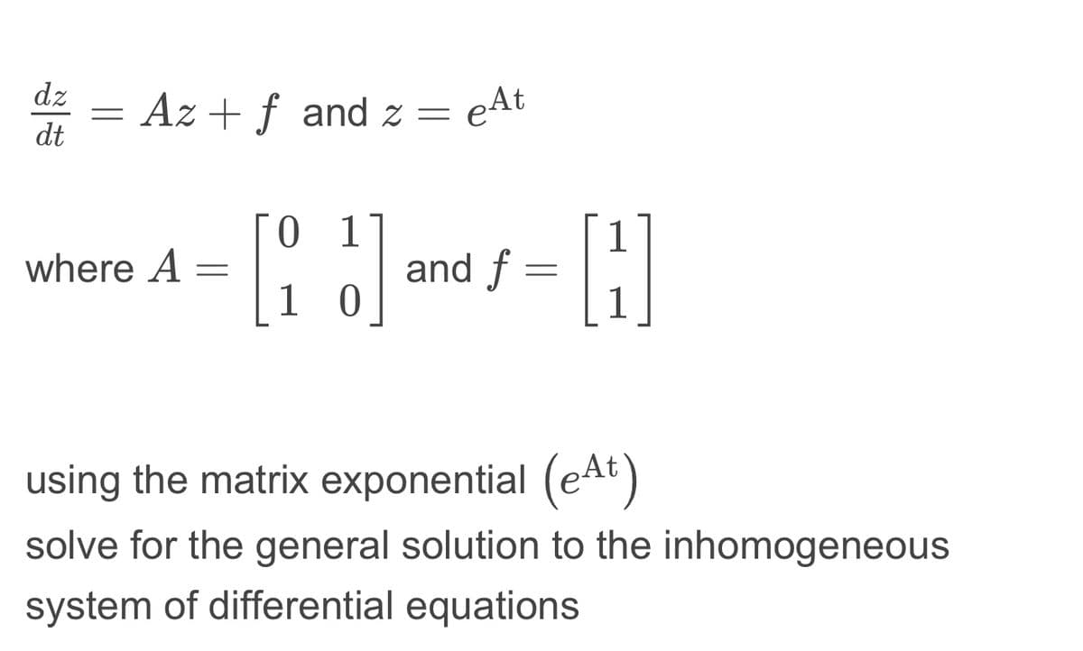 dz
dt
=
Az + f and z=
where A =
0 1
[:
}]
10
e At
and f
=
1
H
1
using the matrix exponential (eªt)
solve for the general solution to the inhomogeneous
system of differential equations