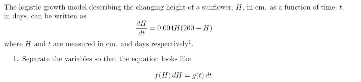 The logistic growth model describing the changing height of a sunflower, H, in cm. as a function of time, t,
in days, can be written as
dH
dt
where H and t are measured in cm. and days respectively¹.
1. Separate the variables so that the equation looks like
= 0.004H (260- H)
f(H) dH = g(t) dt