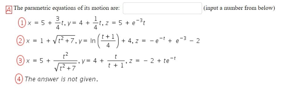 A
A The parametric equations of its motion are:
|(input a number from below)
Ox - 5 + .v- 4 + .2 - 5+ et
@x = 1 + VP+7, y= In (*1) + 4.
(1) x = 5 + -t, y = 4 +
(2
+ 4, z = - e- + e-3 - 2
4
:= 5
(3) x = 5 +
y = 4 +
z = - 2 + te-t
VE?+7
t + 1
4) The answer is not given.
