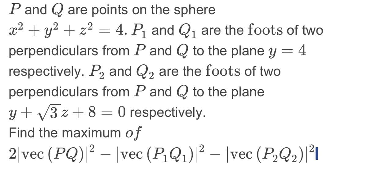 P and Q are points on the sphere
1
x² + y² + x² = 4.P₁ and Q₁ are the foots of two
perpendiculars from P and Q to the plane y = 4
respectively. P₂ and Q₂ are the foots of two
2
perpendiculars from P and Q to the plane
y+√√√3z +8=0 respectively.
Find the maximum of
2|vec (PQ)|² — |vec (P₁Q₁)|² − |vec (P₂Q₂)|²|