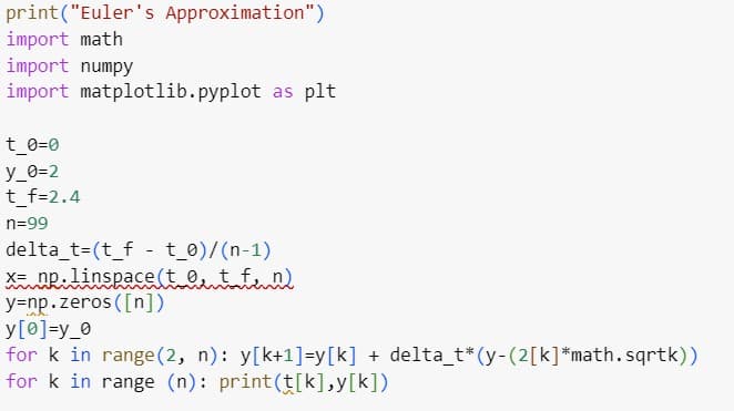 print("Euler's Approximation")
import math
import numpy
import matplotlib.pyplot as plt
t_0=0
y_0=2
t_f=2.4
n=99
delta_t=(t_f - t_0)/(n-1)
X= np.linspace(to t_f_n)
y=np.zeros ([n])
y[0]=y_0
for k in range (2, n): y[k+1]=y[k] + delta_t* (y-(2[k]*math.sqrtk))
for k in range (n): print (t[k],y[k])