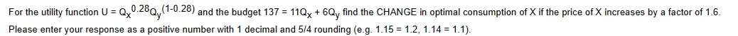 For the utility function U = Qx0.28Q (1-0.28) and the budget 137 = 11Qx+6Qy find the CHANGE in optimal consumption of X if the price of X increases by a factor of 1.6.
Please enter your response as a positive number with 1 decimal and 5/4 rounding (e.g. 1.15 = 1.2, 1.14 = 1.1).