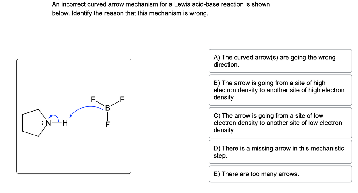 An incorrect curved arrow mechanism for a Lewis acid-base reaction is shown
below. Identify the reason that this mechanism is wrong.
H—N:
F.
B
-F
F
A) The curved arrow(s) are going the wrong
direction.
B) The arrow is going from a site of high
electron density to another site of high electron
density.
C) The arrow is going from a site of low
electron density to another site of low electron
density.
D) There is a missing arrow in this mechanistic
step.
E) There are too many arrows.