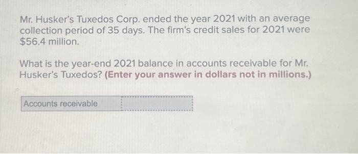 Mr. Husker's Tuxedos Corp. ended the year 2021 with an average
collection period of 35 days. The firm's credit sales for 2021 were
$56.4 million.
What is the year-end 2021 balance in accounts receivable for Mr.
Husker's Tuxedos? (Enter your answer in dollars not in millions.)
Accounts receivable