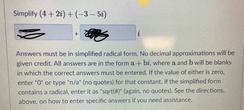 Simplify (4 + 2i) +(-3- 5i)
i
Answers must be in simplified radical form. No decimal approximations will be
given credit. All answers are in the form a + bi, where a and b will be blanks
in which the correct answers must be entered. If the value of either is zero,
enter "O" or type "n/a" (no quotes) for that constant. If the simplified form
contains a radical, enter it as "sqrt(#)" (again, no quotes). See the directions,
above, on how to enter specific answers if you need assistance.
