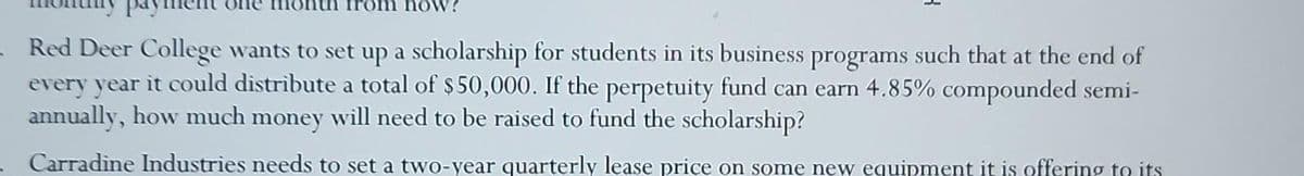 now!
- Red Deer College wants to set up a scholarship for students in its business programs such that at the end of
every year it could distribute a total of $50,000. If the perpetuity fund can earn 4.85% compounded semi-
annually, how much money will need to be raised to fund the scholarship?
Carradine Industries needs to set a two-year quarterly lease price on some new equipment it is offering to its