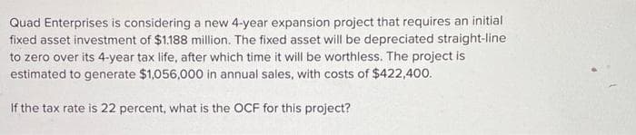 Quad Enterprises is considering a new 4-year expansion project that requires an initial
fixed asset investment of $1.188 million. The fixed asset will be depreciated straight-line
to zero over its 4-year tax life, after which time it will be worthless. The project is
estimated to generate $1,056,000 in annual sales, with costs of $422,400.
If the tax rate is 22 percent, what is the OCF for this project?