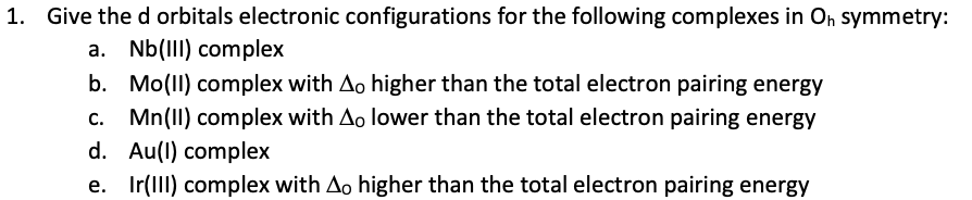 1. Give the d orbitals electronic configurations for the following complexes in On symmetry:
a. Nb(III) complex
b. Mo(II) complex with Ao higher than the total electron pairing energy
c. Mn(1I) complex with Ao lower than the total electron pairing energy
d. Au(1) complex
e. Ir(lII) complex with Ao higher than the total electron pairing energy
