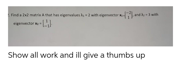 . Find a 2x2 matrix A that has eigenvalues A1 = 2 with eigenvector x1 =1, and A2 = 3 with
eigenvector x2 =
Show all work and ill give a thumbs up
