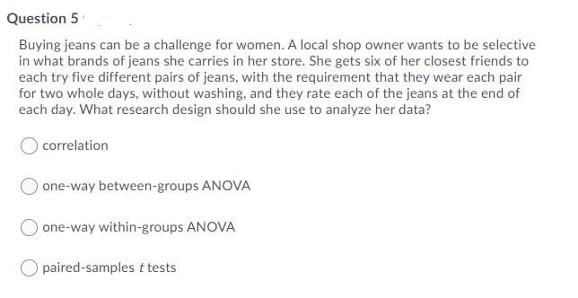 Question 5
Buying jeans can be a challenge for women. A local shop owner wants to be selective
in what brands of jeans she carries in her store. She gets six of her closest friends to
each try five different pairs of jeans, with the requirement that they wear each pair
for two whole days, without washing, and they rate each of the jeans at the end of
each day. What research design should she use to analyze her data?
correlation
one-way between-groups ANOVA
one-way within-groups ANOVA
paired-samples t tests
