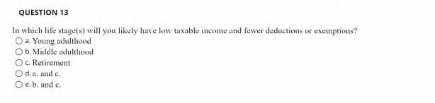 QUESTION 13
In which life stage(s) will you likely have low taxable income and fewer deductions or exemptions?
Oa. Young adulthood
Ob. Middle adulthood
O. Retirement
O d. a. and c.
O e.b. and c.
