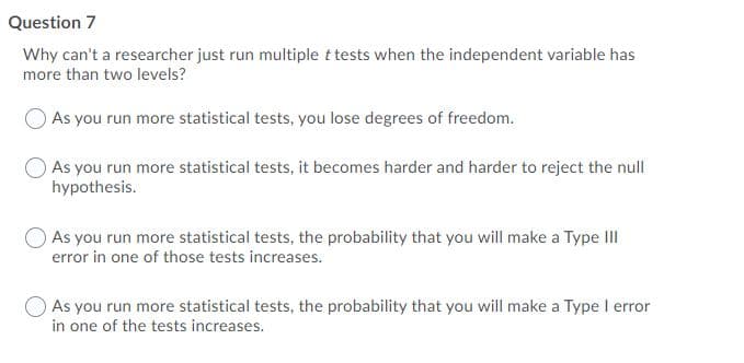 Question 7
Why can't a researcher just run multiple t tests when the independent variable has
more than two levels?
O As you run more statistical tests, you lose degrees of freedom.
As you run more statistical tests, it becomes harder and harder to reject the null
hypothesis.
As you run more statistical tests, the probability that you will make a Type III
error in one of those tests increases.
O As you run more statistical tests, the probability that you will make a Type I error
in one of the tests increases.
