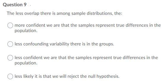 Question 9
The less overlap there is among sample distributions, the:
more confident we are that the samples represent true differences in the
population.
less confounding variability there is in the groups.
less confident we are that the samples represent true differences in the
population.
less likely it is that we will reject the null hypothesis.
