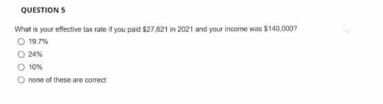 QUESTION 5
What is your effective tax rate if you paid $27,621 in 2021 and your income was S140,000?
O 19.7%
O 24%
O 10%
O none of these are correct
