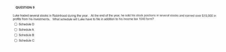 QUESTION 9
Luke traded several stocks in Robinhood during the year. At the end of the year, he sold his stock positions in several stocks and earned over $15,000 in
profits from his investments. What schedule will Luke have to file in addition to his income tax 1040 form?
O Schedule D
O Schedule A
O Schedule B
O Schedule C
