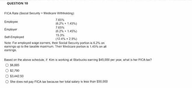 QUESTION 10
FICA Rate (Social Security + Medicare Withholding)
7.65%
Employee
(6.2% + 1.45%)
7.65%
(6.2% + 1.45%)
Employer
15.3%
Self-Employed
(12.4% + 2.9%)
Note: For employed wage earners, their Social Security portion is 6.2% on
earnings up to the taxable maximum. Their Medicare portion is 1.45% on all
earnings.
Based on the above schedule, if Kim is working at Starbucks earning $45,000 per year, what is her FICA tax?
O $6,885
O $2,790
$3,442.50
O She does not pay FICA tax because her total salary is less than $50,000
