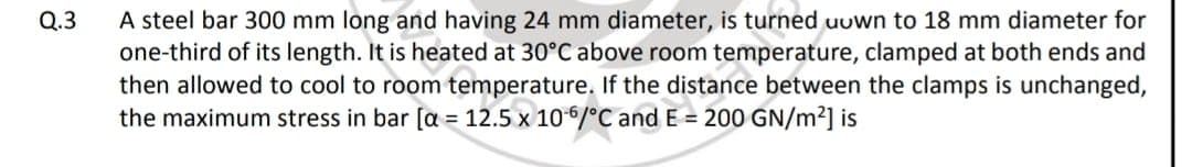 A steel bar 300 mm long and having 24 mm diameter, is turned uuwn to 18 mm diameter for
one-third of its length. It is heated at 30°C above room temperature, clamped at both ends and
then allowed to cool to room temperature. If the distance between the clamps is unchanged,
the maximum stress in bar [a = 12.5 x 10/°C and E = 200 GN/m2] is
Q.3
